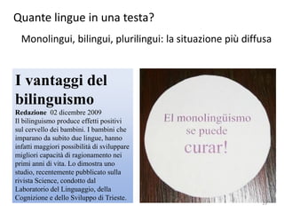 Quante lingue in una testa?
Monolingui, bilingui, plurilingui: la situazione più diffusa
I vantaggi del
bilinguismo
Redazione 02 dicembre 2009
Il bilinguismo produce effetti positivi
sul cervello dei bambini. I bambini che
imparano da subito due lingue, hanno
infatti maggiori possibilità di sviluppare
migliori capacità di ragionamento nei
primi anni di vita. Lo dimostra uno
studio, recentemente pubblicato sulla
rivista Science, condotto dal
Laboratorio del Linguaggio, della
Cognizione e dello Sviluppo di Trieste.
19
 
