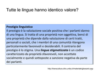 Tutte le lingue hanno identico valore?
Prestigio linguistico
Il prestigio è la valutazione sociale positiva che i parlanti danno
di una lingua. Si tratta di una proprietà non oggettiva, bensì di
una proprietà che dipende dalla valutazione di certi tratti,
personali o sociali, che i membri di una comunità ritengono
particolarmente favorevoli e desiderabili. Il contrario del
prestigio è lo stigma. Una lingua stigmatizzata è un codice
caratterizzato da proprietà sfavorevoli, non accettate
socialmente e quindi sottoposte a sanzione negativa da parte
dei parlanti.
http://transcultura.cliro.unibo.it/materiale/glossario.asp22
 