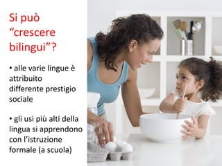 Si può
“crescere
bilingui”?
• alle varie lingue è
attribuito
differente prestigio
sociale
• gli usi più alti della
lingua si apprendono
con l’istruzione
formale (a scuola)
 