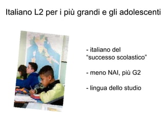 Italiano L2 per i più grandi e gli adolescenti
- italiano del
“successo scolastico”
- meno NAI, più G2
- lingua dello studio
 