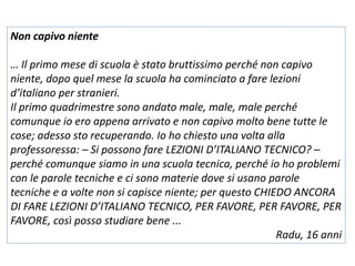 Non capivo niente
… Il primo mese di scuola è stato bruttissimo perché non capivo
niente, dopo quel mese la scuola ha cominciato a fare lezioni
d’italiano per stranieri.
Il primo quadrimestre sono andato male, male, male perché
comunque io ero appena arrivato e non capivo molto bene tutte le
cose; adesso sto recuperando. Io ho chiesto una volta alla
professoressa: – Si possono fare LEZIONI D’ITALIANO TECNICO? –
perché comunque siamo in una scuola tecnica, perché io ho problemi
con le parole tecniche e ci sono materie dove si usano parole
tecniche e a volte non si capisce niente; per questo CHIEDO ANCORA
DI FARE LEZIONI D’ITALIANO TECNICO, PER FAVORE, PER FAVORE, PER
FAVORE, così posso studiare bene ...
Radu, 16 anni
 