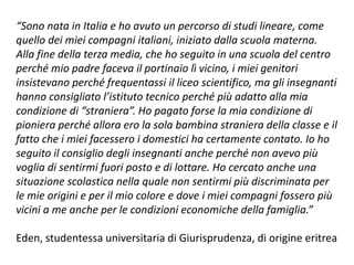“Sono nata in Italia e ho avuto un percorso di studi lineare, come
quello dei miei compagni italiani, iniziato dalla scuola materna.
Alla fine della terza media, che ho seguito in una scuola del centro
perché mio padre faceva il portinaio lì vicino, i miei genitori
insistevano perché frequentassi il liceo scientifico, ma gli insegnanti
hanno consigliato l’istituto tecnico perché più adatto alla mia
condizione di “straniera”. Ho pagato forse la mia condizione di
pioniera perché allora ero la sola bambina straniera della classe e il
fatto che i miei facessero i domestici ha certamente contato. Io ho
seguito il consiglio degli insegnanti anche perché non avevo più
voglia di sentirmi fuori posto e di lottare. Ho cercato anche una
situazione scolastica nella quale non sentirmi più discriminata per
le mie origini e per il mio colore e dove i miei compagni fossero più
vicini a me anche per le condizioni economiche della famiglia.”
Eden, studentessa universitaria di Giurisprudenza, di origine eritrea
 