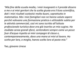 “Alla fine della scuola media, i miei insegnanti e il preside dissero
a me e ai miei genitori che la scelta giusta era il liceo scientifico,
dati i miei risultati scolastici molto buoni, soprattutto in
matematica. Ma i miei famigliari non ne hanno voluto sapere
perché volevano una formazione pratica e utilizzabile subito per
le attività commerciali, così mi sono iscritto all’istituto
professionale turistico dove era già inserito un mio cugino. Ho
studiato senza grandi sforzi, sentendomi sempre come un pesce
fuor d’acqua rispetto ai miei compagni di classe e,
contemporaneamente, davo una mano ai miei al lavoro. Ho
scelto per loro, o meglio, hanno scelto loro al posto mio.”
Yao, giovane cinese
 