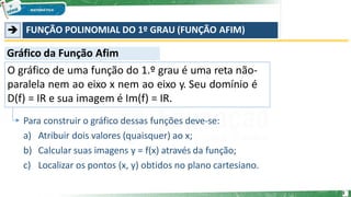 ➔ FUNÇÃO POLINOMIAL DO 1º GRAU (FUNÇÃO AFIM)
O gráfico de uma função do 1.º grau é uma reta não-
paralela nem ao eixo x nem ao eixo y. Seu domínio é
D(f) = IR e sua imagem é Im(f) = IR.
Para construir o gráfico dessas funções deve-se:
a) Atribuir dois valores (quaisquer) ao x;
b) Calcular suas imagens y = f(x) através da função;
c) Localizar os pontos (x, y) obtidos no plano cartesiano.
Gráfico da Função Afim
3
 