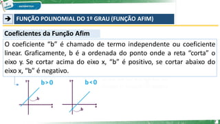 ➔ FUNÇÃO POLINOMIAL DO 1º GRAU (FUNÇÃO AFIM)
O coeficiente “b” é chamado de termo independente ou coeficiente
linear. Graficamente, b é a ordenada do ponto onde a reta “corta” o
eixo y. Se cortar acima do eixo x, “b” é positivo, se cortar abaixo do
eixo x, “b” é negativo.
Coeficientes da Função Afim
7
 