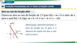 ➔ FUNÇÃO POLINOMIAL DO 1º GRAU (FUNÇÃO AFIM)
Zero ou raiz da função afim
Chama-se zero ou raiz da função do 1.º grau f(x) = ax + b o valor de x
para o qual f(x) = 0, logo: ax + b = 0 ⇒ ax = -b ⇒ x = - a/b .
Observação: geometricamente, o
zero da função do 1º grau é a
abscissa do ponto em que a reta
corta o eixo x.
8
 
