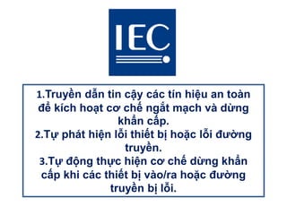 1.Truyền dẫn tin cậy các tín hiệu an toàn
để kích hoạt cơ chế ngắt mạch và dừng
khẩn cấp.
2.Tự phát hiện lỗi thiết bị hoặc lỗi đường
truyền.
3.Tự động thực hiện cơ chế dừng khẩn
cấp khi các thiết bị vào/ra hoặc đường
truyền bị lỗi.
 