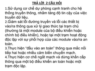1.Sử dụng cơ chế dự phòng cạnh tranh cho hệ
thống truyền thông, nhằm tăng độ tin cậy của việc
truyền dữ liệu.
2.Giám sát lỗi đường truyền và lỗi các thiết bị
vào/ra thông qua xử lý giao thức tại trạm chủ
(thường là một module của bộ điều khiển hoặc
chính bộ điều khiển), hoặc tại một trạm hoạt động
độc lập với sự phối hợp của các module vào/ra an
toàn.
3.Thực hiện “đầu vào an toàn” thông qua mắc nối
tiếp hai hoặc nhiều cảm biến chuyển mạch.
4.Thực hiện cơ chế ngắt mạch và dừng khẩn cấp
thông qua một bộ điều khiển an toàn hoặc một
trạm độc lập.
TRẢ LỜI 2 CÂU HỎI
 