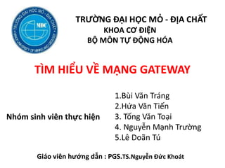 TRƯỜNG ĐẠI HỌC MỎ - ĐỊA CHẤT
KHOA CƠ ĐIỆN
BỘ MÔN TỰ ĐỘNG HÓA
TÌM HIỂU VỀ Ẳӳ GATEWAY
1.Bùi Văn Tráng
2.Hứa Văn Tiến
3. Tống Văn Toại
4. Nguyễn Mạnh Trường
5.Lê Doãn Tú
Nhóm sinh viên thực hiện
Giáo viên hướng dẫn : PGS.TS.Nguyễn Đức Khoát
 