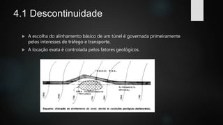 4.1 Descontinuidade
 A escolha do alinhamento básico de um túnel é governada primeiramente
pelos interesses de tráfego e transporte.
 A locação exata é controlada pelos fatores geológicos.
 