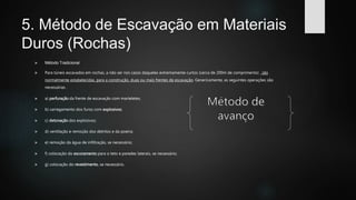 5. Método de Escavação em Materiais
Duros (Rochas)
 Método Tradicional
 Para túneis escavados em rochas, a não ser nos casos daqueles extremamente curtos (cerca de 200m de comprimento) . são
normalmente estabelecidas, para a construção, duas ou mais frentes de escavação. Genericamente, as seguintes operações são
necessárias .
 a) perfuração da frente de escavação com marteletes;
 b) carregamento dos furos com explosivos;
 c) detonação dos explosivos;
 d) ventilação e remoção dos detritos e da poeira;
 e) remoção da água de infiltração, se necessário;
 f) colocação do escoramento para o teto e paredes laterais, se necessário;
 g) colocação do revestimento, se necessário.
 