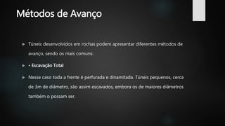 Métodos de Avanço
 Túneis desenvolvidos em rochas podem apresentar diferentes métodos de
avanço, sendo os mais comuns:
 • Escavação Total
 Nesse caso toda a frente é perfurada e dinamitada. Túneis pequenos, cerca
de 3m de diâmetro, são assim escavados, embora os de maiores diâmetros
também o possam ser.
 