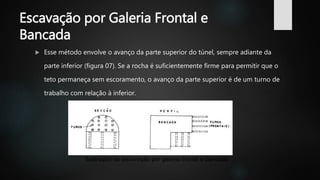 Escavação por Galeria Frontal e
Bancada
 Esse método envolve o avanço da parte superior do túnel, sempre adiante da
parte inferior (figura 07). Se a rocha é suficientemente firme para permitir que o
teto permaneça sem escoramento, o avanço da parte superior é de um turno de
trabalho com relação à inferior.
Ilustração da escavação por galeria frontal e bancada
 