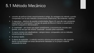 5.1 Método Mecânico
 conceito de perfurar túneis mecanicamente é antigo. As vantagens do método, quando
comparadas com as dos métodos convencionais (tradicional), são evidentes, vejamos:
 1) segurança – abertura de paredes arredondadas (figura 12), que são mais resistentes
(capacidade de sustentação). O perigo da queda de blocos é menor, e usualmente o
suporte é pequeno e desnecessário.
 2) ”overbreak” - em túneis que exijam revestimento, a economia de concreto será
grande, uma vez que não existirá “overbreak” causado pelas explosões.
 3) menor número de trabalhadores – sempre menor, comparados com os métodos
convencionais de escavação.
 4) avanço rápido.
 5) danos de explosões - o método mecânico elimina essa perspectiva, não causando
danos a propriedades em áreas densamente habitadas ou no próprio material
encaixante do túnel
 