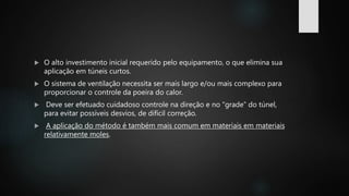  O alto investimento inicial requerido pelo equipamento, o que elimina sua
aplicação em túneis curtos.
 O sistema de ventilação necessita ser mais largo e/ou mais complexo para
proporcionar o controle da poeira do calor.
 Deve ser efetuado cuidadoso controle na direção e no “grade” do túnel,
para evitar possíveis desvios, de difícil correção.
 A aplicação do método é também mais comum em materiais em materiais
relativamente moles.
 