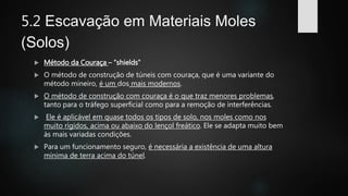 5.2 Escavação em Materiais Moles
(Solos)
 Método da Couraça – “shields”
 O método de construção de túneis com couraça, que é uma variante do
método mineiro, é um dos mais modernos.
 O método de construção com couraça é o que traz menores problemas,
tanto para o tráfego superficial como para a remoção de interferências.
 Ele é aplicável em quase todos os tipos de solo, nos moles como nos
muito rígidos, acima ou abaixo do lençol freático. Ele se adapta muito bem
às mais variadas condições.
 Para um funcionamento seguro, é necessária a existência de uma altura
mínima de terra acima do túnel.
 