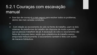 5.2.1 Couraças com escavação
manual
 Esse tipo de couraça é o mais seguro para resolver todos os problemas,
dentro das mais variadas condições.

 Com relação ao escoramento do solo na frente de trabalho, usam-se dois
sistemas: As plataformas de trabalho são dispostas de modo a permitir
que as pessoas trabalhem de pé. A escavação do solo e o escoramento são
feitos de cima para baixo, sendo que a plataforma de trabalho avança
empurrada hidraulicamente. O escoramento também é feito com auxílio
de macacos hidráulicos.
 