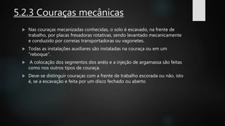 5.2.3 Couraças mecânicas
 Nas couraças mecanizadas conhecidas, o solo é escavado, na frente de
trabalho, por placas fresadoras rotativas, sendo levantado mecanicamente
e conduzido por correias transportadoras ou vagonetes.
 Todas as instalações auxiliares são instaladas na couraça ou em um
"reboque".
 A colocação dos segmentos dos anéis e a injeção de argamassa são feitas
como nos outros tipos de couraça.
 Deve-se distinguir couraças com a frente de trabalho escorada ou não, isto
é, se a escavação e feita por um disco fechado ou aberto
 
