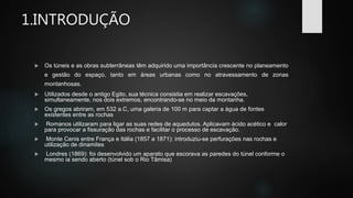 1.INTRODUÇÃO
 Os túneis e as obras subterrâneas têm adquirido uma importância crescente no planeamento
e gestão do espaço, tanto em áreas urbanas como no atravessamento de zonas
montanhosas.
 Utilizados desde o antigo Egito, sua técnica consistia em realizar escavações,
simultaneamente, nos dois extremos, encontrando-se no meio da montanha.
 Os gregos abriram, em 532 a.C, uma galeria de 100 m para captar a água de fontes
existentes entre as rochas
 Romanos utilizaram para ligar as suas redes de aquedutos. Aplicavam ácido acético e calor
para provocar a fissuração das rochas e facilitar o processo de escavação.
 Monte Cenis entre França e Itália (1857 a 1871): introduziu-se perfurações nas rochas e
utilização de dinamites
 Londres (1869): foi desenvolvido um aparato que escorava as paredes do túnel conforme o
mesmo ia sendo aberto (túnel sob o Rio Tâmisa)
 