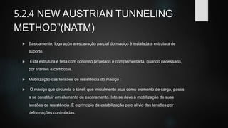 5.2.4 NEW AUSTRIAN TUNNELING
METHOD”(NATM)
 Basicamente, logo após a escavação parcial do maciço é instalada a estrutura de
suporte.
 Esta estrutura é feita com concreto projetado e complementada, quando necessário,
por tirantes e cambotas.
 Mobilização das tensões de resistência do maciço :
 O maciço que circunda o túnel, que inicialmente atua como elemento de carga, passa
a se constituir em elemento de escoramento. Isto se deve à mobilização de suas
tensões de resistência. É o princípio da estabilização pelo alívio das tensões por
deformações controladas.
 