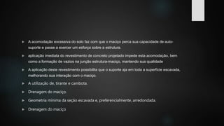  A acomodação excessiva do solo faz com que o maciço perca sua capacidade de auto-
suporte e passe a exercer um esforço sobre a estrutura.
 aplicação imediata do revestimento de concreto projetado impede esta acomodação, bem
como a formação de vazios na junção estrutura-maciço, mantendo sua qualidade
 A aplicação deste revestimento possibilita que o suporte aja em toda a superfície escavada,
melhorando sua interação com o maciço.
 A utilização de, tirante e cambota.
 Drenagem do maciço.
 Geometria mínima da seção escavada e, preferencialmente, arredondada.
 Drenagem do maciço
 