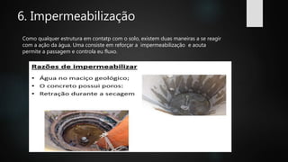 6. Impermeabilização
Como qualquer estrutura em contatp com o solo, existem duas maneiras a se reagir
com a ação da água. Uma consiste em reforçar a impermeabilização e aouta
permite a passagem e controla eu fluxo.
 