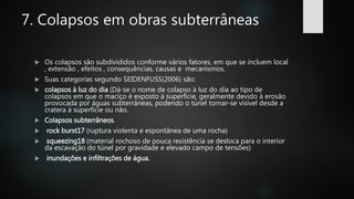 7. Colapsos em obras subterrâneas
 Os colapsos são subdivididos conforme vários fatores, em que se incluem local
, extensão , efeitos , consequências, causas e mecanismos.
 Suas categorias segundo SEIDENFUSS(2006) são:
 colapsos à luz do dia (Dá-se o nome de colapso à luz do dia ao tipo de
colapsos em que o maciço é exposto à superfície, geralmente devido à erosão
provocada por águas subterrâneas, podendo o túnel tornar-se visível desde a
cratera à superfície ou não.
 Colapsos subterrâneos.
 rock burst17 (ruptura violenta e espontânea de uma rocha)
 squeezing18 (material rochoso de pouca resistência se desloca para o interior
da escavação do túnel por gravidade e elevado campo de tensões)
 inundações e infiltrações de água.
 