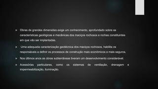  Obras de grandes dimensões exige um conhecimento, aprofundado sobre as
características geológicas e mecânicas dos maciços rochosos e rochas constituintes
em que vão ser implantadas.
 Uma adequada caracterização geotécnica dos maciços rochosos, habilita os
responsáveis a definir os processos de construção mais econômicos e mais seguros.
 Nos últimos anos as obras subterrâneas tiveram um desenvolvimento considerável.
 Acessórias particulares, como os sistemas de ventilação, drenagem e
impermeabilização, iluminação.
 