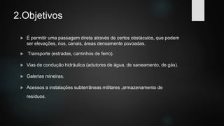 2.Objetivos
 É permitir uma passagem direta através de certos obstáculos, que podem
ser elevações, rios, canais, áreas densamente povoadas.
 Transporte (estradas, caminhos de ferro).
 Vias de condução hidráulica (adutores de água, de saneamento, de gás).
 Galerias mineiras.
 Acessos a instalações subterrâneas militares ,armazenamento de
resíduos.
 