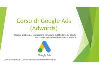 Corso di Google Ads
(Adwords)
Teoria e pratica per la creazione campagne pubblicitarie su Google
e la promozione online della propria azienda
Corso di Google Ads - Lorenzo Sernicola (lorenzo@sernicola.it)
 
