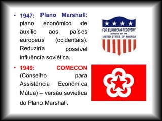 • Plano Marshall:
econômico de
1947:
plano
auxílio
europeus
Reduziria
aos países
(ocidentais).
possível
influência soviética.
• 1949:
(Conselho
Assistência
COMECON
para
Econômica
Mútua) – versão soviética
do Plano Marshall.
 