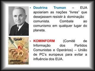 • Doutrina Truman – EUA
apoiariam as nações “livres” que
desejassem resistir à dominação
comunista. Combate ao
comunismo em qualquer lugar do
planeta.
• KOMINFORM (Comitê de
Informação dos Partidos
Comunistas e Operários) – União
de PC’s europeus para evitar a
influência dos EUA.
 