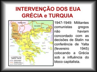 – 1947-1949: Militantes
gregos
haviam
comunistas
não
concordado com as
decisões de Stalin na
conferência de Yalta
(fevereiro 1945)
colocando a Grécia
sob a influência do
bloco capitalista.
INTERVENÇÃO DOS EUA
GRÉCIA e TURQUIA
 