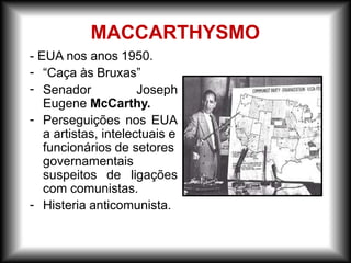 - EUA nos anos 1950.
“Caça às Bruxas”
-
- Senador Joseph
Eugene McCarthy.
-
-
Perseguições nos EUA
a artistas, intelectuais e
funcionários de setores
governamentais
suspeitos de ligações
com comunistas.
Histeria anticomunista.
MACCARTHYSMO
 