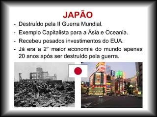 - Destruído pela II Guerra Mundial.
- Exemplo Capitalista para a Ásia e Oceania.
- Recebeu pesados investimentos do EUA.
- Já era a 2° maior economia do mundo apenas
20 anos após ser destruído pela guerra.
JAPÃO
 