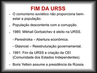 -
-
-
-
-
O comunismo soviético não proporciona bem-
estar a população.
População descontente com a corrupção.
1985: Mikhail Gorbatchev é eleito na URSS.
- Perestroika – Abertura econômica.
- Glasnost – Reestruturação governamental.
1991: Fim da URSS e criação da CEI
(Comunidade dos Estados Independentes).
Boris Yeltsin assume a presidência da Rússia.
FIM DA URSS
 