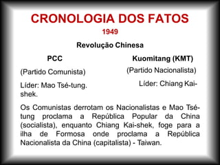 1949
Revolução Chinesa
Kuomitang (KMT)
(Partido Nacionalista)
Líder: Chiang Kai-
PCC
(Partido Comunista)
Líder: Mao Tsé-tung.
shek.
Os Comunistas derrotam os Nacionalistas e Mao Tsé-
tung proclama a República Popular da China
(socialista), enquanto Chiang Kai-shek, foge para a
ilha de Formosa onde proclama a República
Nacionalista da China (capitalista) - Taiwan.
CRONOLOGIA DOS FATOS
 