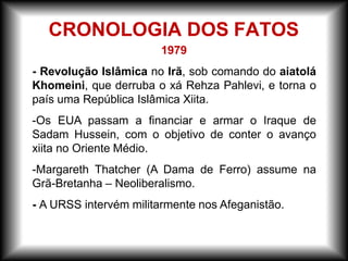 1979
- Revolução Islâmica no Irã, sob comando do aiatolá
Khomeini, que derruba o xá Rehza Pahlevi, e torna o
país uma República Islâmica Xiita.
-Os EUA passam a financiar e armar o Iraque de
Sadam Hussein, com o objetivo de conter o avanço
xiita no Oriente Médio.
-Margareth Thatcher (A Dama de Ferro) assume na
Grã-Bretanha – Neoliberalismo.
- A URSS intervém militarmente nos Afeganistão.
CRONOLOGIA DOS FATOS
 