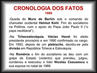 1989
-Queda do Muro de Berlim sob o comando do
chanceler ocidental Helmut Kohl. Fim do socialismo
na Polônia, com o apoio do Papa João Paulo II (“o
papa neoliberal”).
-Na Tchecoslováquia, Václav Havel foi eleito
presidente provisório e em 1990 confirmado no cargo.
Em 1993, depois de um plebiscito, decidiu-se pela
divisão em República Tcheca e Eslováquia.
-Na Romênia o fim do socialismo se deu com um
golpe de Estado (violento) que prendeu, julgou,
condenou e executou o líder Nicolau Ceausescu e
sua esposa no natal de 1989.
CRONOLOGIA DOS FATOS
 