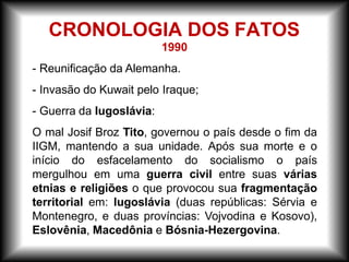 1990
- Reunificação da Alemanha.
- Invasão do Kuwait pelo Iraque;
- Guerra da Iugoslávia:
O mal Josif Broz Tito, governou o país desde o fim da
IIGM, mantendo a sua unidade. Após sua morte e o
início do esfacelamento do socialismo o país
mergulhou em uma guerra civil entre suas várias
etnias e religiões o que provocou sua fragmentação
territorial em: Iugoslávia (duas repúblicas: Sérvia e
Montenegro, e duas províncias: Vojvodina e Kosovo),
Eslovênia, Macedônia e Bósnia-Hezergovina.
CRONOLOGIA DOS FATOS
 