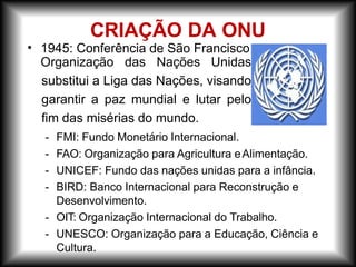 • 1945: Conferência de São Francisco:
Organização das Nações Unidas
substitui a Liga das Nações, visando
garantir a paz mundial e lutar pelo
fim das misérias do mundo.
- FMI: Fundo Monetário Internacional.
- FAO: Organização para Agricultura eAlimentação.
- UNICEF: Fundo das nações unidas para a infância.
- BIRD: Banco Internacional para Reconstrução e
Desenvolvimento.
- OIT: Organização Internacional do Trabalho.
- UNESCO: Organização para a Educação, Ciência e
Cultura.
CRIAÇÃO DA ONU
 