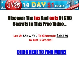 Discover The ins And outs Of GVO Secrets In This Free Video… Let Us Show You To Generate $29,679 In Just 3 Weeks! CLICK HERE TO FIND MORE! 