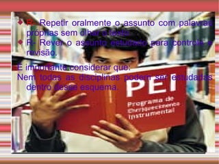 R-  Repetir oralmente o assunto com palavras próprias sem olhar o texto. R- Rever o assunto estudado para controle e revisão. É importante considerar que: Nem todas as disciplinas podem ser estudadas dentro desse esquema. 