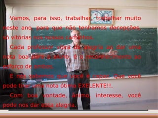 Vamos, para isso, trabalhar, trabalhar muito neste ano, para que não tenhamos decepções, só vitórias nos nossos caminhos. Cada professor vibra de alegria ao dar uma nota boa para o aluno. é o reconhecimento ao esforço de ambos. E nós sabemos que você é capaz. Que você pode tirar uma nota ótima EXELENTE!!. Com boa vontade, ânimo, interesse, você pode nos dar essa alegria. 