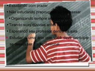 Estudando com prazer Não estudando preocupado só em passar Organizando sempre seu caderno Tirando suas dúvidas antes da prova Esperando seu professor dentro da sala Estudar é uma arte que você deve participar, se deseja ser um profissional. 