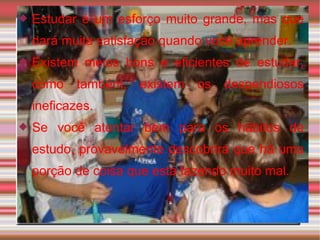 Estudar é um esforço muito grande, mas que dará muita satisfação quando você aprender. Existem meios bons e eficientes de estudar, como também, existem os despendiosos ineficazes. Se você atentar bem para os hábitos de estudo, provavelmente descobrirá que há uma porção de coisa que está fazendo muito mal. 