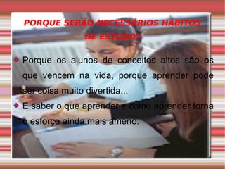PORQUE SERÃO NECESSÁRIOS HÁBITOS DE ESTUDO? Porque os alunos de conceitos altos são os que vencem na vida, porque aprender pode ser coisa muito divertida... E saber o que aprender e como aprender torna o esforço ainda mais ameno. 