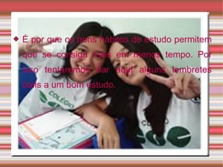 É por que os bons hábitos de estudo permitem que se consiga mais em menos tempo. Por isso tentaremos dar aqui alguns lembretes úteis a um bom estudo. 