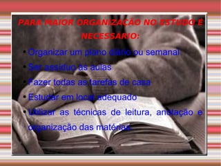 PARA MAIOR ORGANIZAÇÃO NO ESTUDO É NECESSÁRIO: Organizar um plano diário ou semanal Ser assíduo às aulas Fazer todas as tarefas de casa Estudar em local adequado Utilizar as técnicas de leitura, anotação e organização das matérias. 