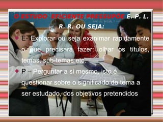O ESTUDO  EFICIENTE PRESSUPÕE  E. P. L. R. R. OU SEJA: E-  Explorar ou seja exanimar rapidamente o que precisará fazer: olhar os títulos, temas, sub-temas etc. P –  Perguntar a si mesmo, isto é questionar sobre o significado do tema a ser estudado, dos objetivos pretendidos 